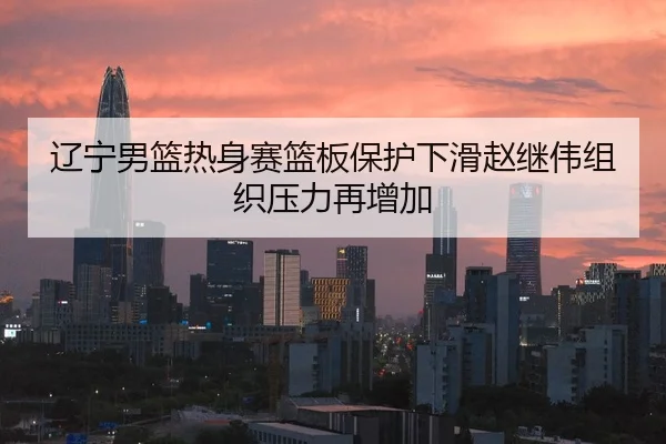辽宁男篮热身赛篮板保护下滑赵继伟组织压力再增加